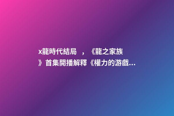 x龍時代結局，《龍之家族》首集開播解釋《權力的游戲》結局-第1張-觀點-玄機派